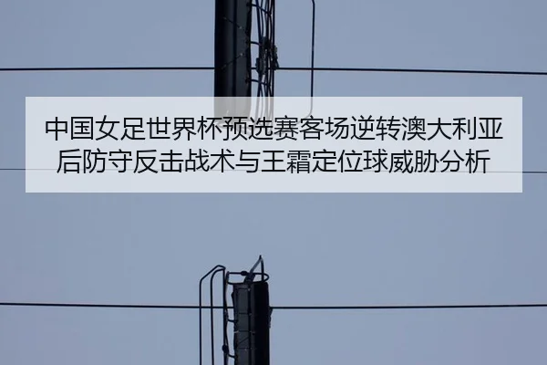 中国女足世界杯预选赛客场逆转澳大利亚后防守反击战术与王霜定位球威胁分析