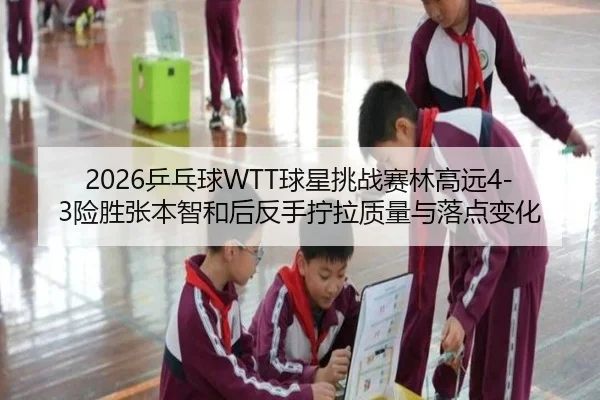 2026乒乓球WTT球星挑战赛林高远4-3险胜张本智和后反手拧拉质量与落点变化